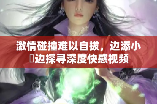 激情碰撞难以自拔，边添小泬边探寻深度快感视频