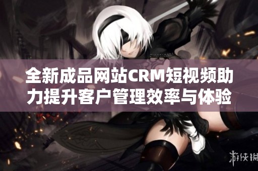 全新成品网站CRM短视频助力提升客户管理效率与体验