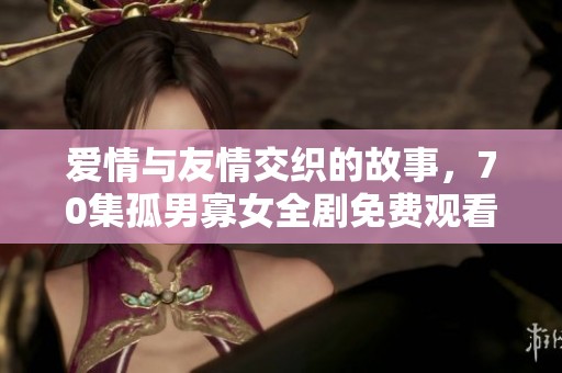 爱情与友情交织的故事，70集孤男寡女全剧免费观看
