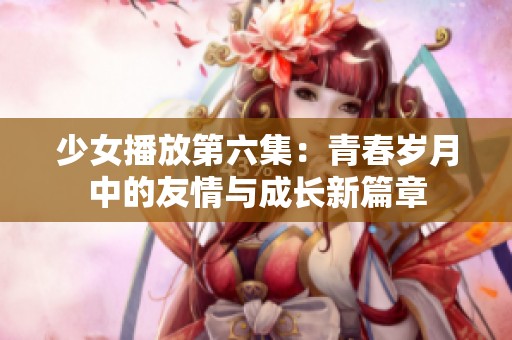 少女播放第六集：青春岁月中的友情与成长新篇章