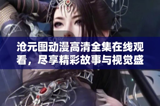 沧元图动漫高清全集在线观看，尽享精彩故事与视觉盛宴