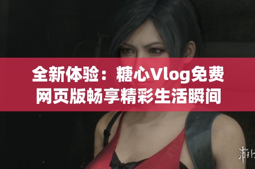 全新体验：糖心Vlog免费网页版畅享精彩生活瞬间