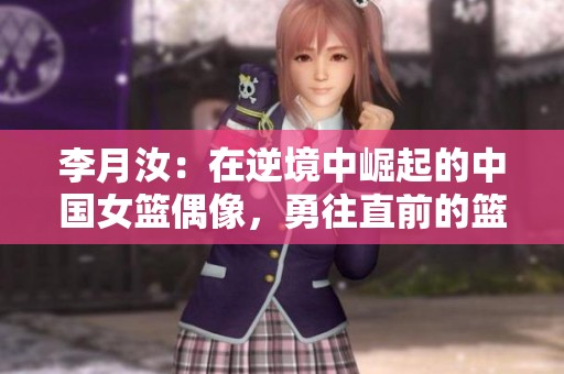李月汝：在逆境中崛起的中国女篮偶像，勇往直前的篮球传奇故事