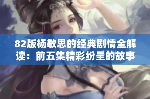 82版杨敏思的经典剧情全解读：前五集精彩纷呈的故事梗概
