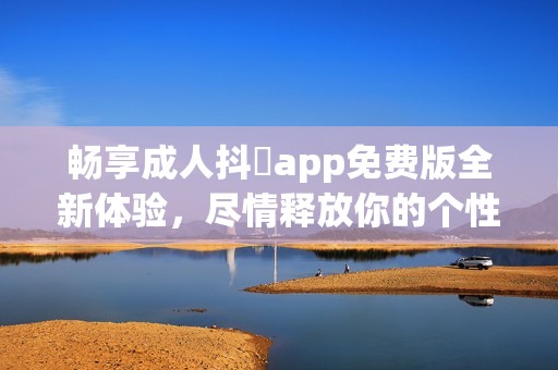 畅享成人抖抈app免费版全新体验，尽情释放你的个性魅力
