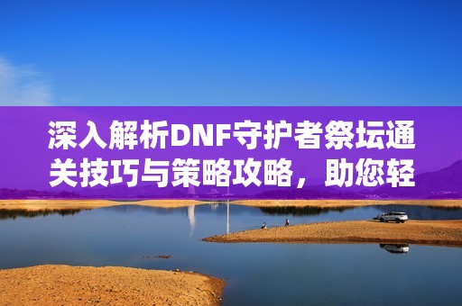 深入解析DNF守护者祭坛通关技巧与策略攻略，助您轻松挑战高难度副本