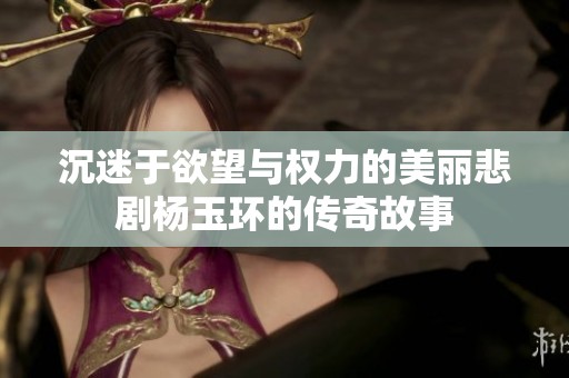 沉迷于欲望与权力的美丽悲剧杨玉环的传奇故事