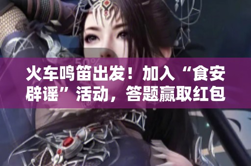 火车鸣笛出发！加入“食安辟谣”活动，答题赢取红包大礼等你来挑战！