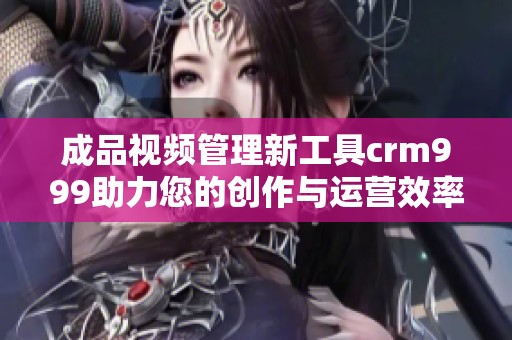 成品视频管理新工具crm999助力您的创作与运营效率提升