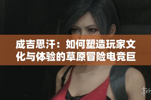 成吉思汗：如何塑造玩家文化与体验的草原冒险电竞巨作重返之路