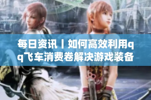 每日资讯丨如何高效利用qq飞车消费卷解决游戏装备购买困扰