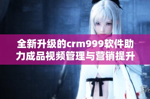 全新升级的crm999软件助力成品视频管理与营销提升