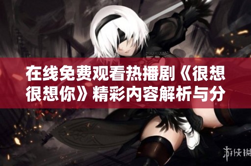 在线免费观看热播剧《很想很想你》精彩内容解析与分享