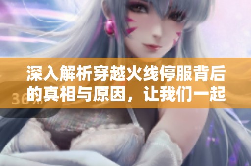 深入解析穿越火线停服背后的真相与原因，让我们一起揭开游戏终止服务的秘密