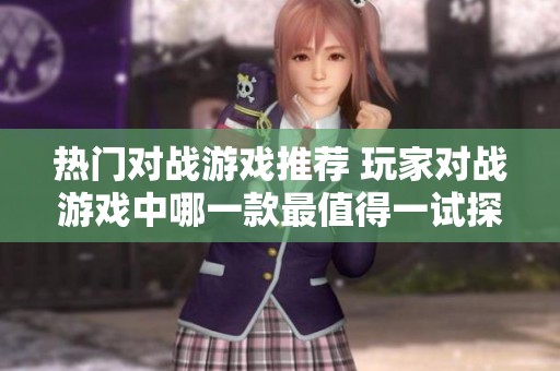 热门对战游戏推荐 玩家对战游戏中哪一款最值得一试探讨与分析
