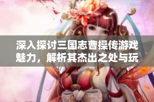深入探讨三国志曹操传游戏魅力，解析其杰出之处与玩家体验的独特性