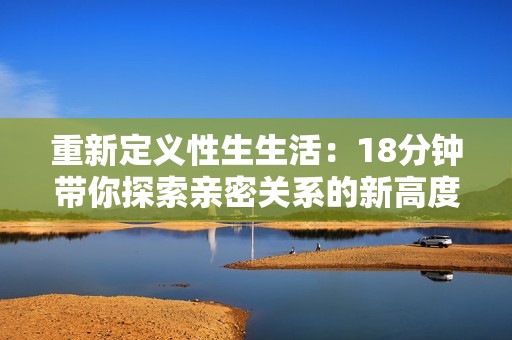 重新定义性生生活：18分钟带你探索亲密关系的新高度