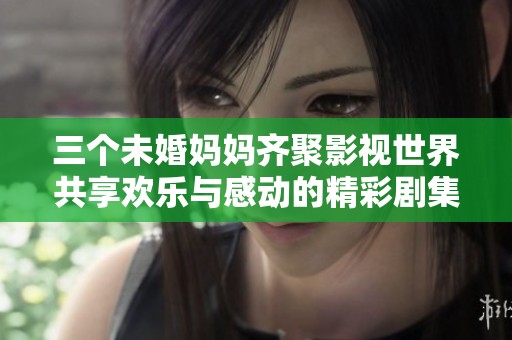 三个未婚妈妈齐聚影视世界共享欢乐与感动的精彩剧集