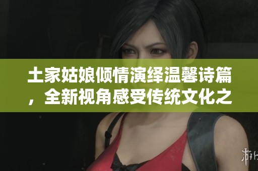 土家姑娘倾情演绎温馨诗篇，全新视角感受传统文化之美的抖音视频分享