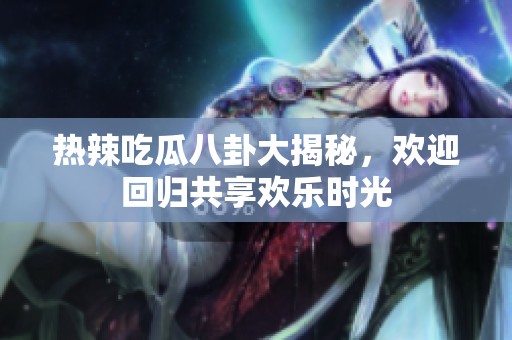 热辣吃瓜八卦大揭秘，欢迎回归共享欢乐时光