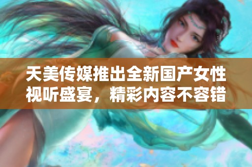 天美传媒推出全新国产女性视听盛宴，精彩内容不容错过