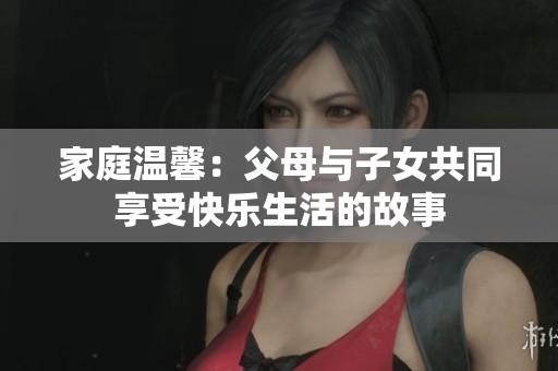 家庭温馨：父母与子女共同享受快乐生活的故事