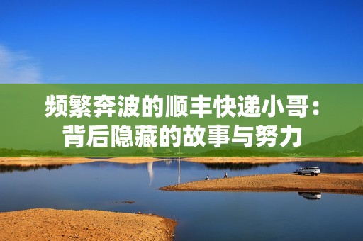 频繁奔波的顺丰快递小哥：背后隐藏的故事与努力