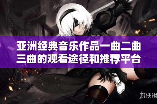 亚洲经典音乐作品一曲二曲三曲的观看途径和推荐平台介绍