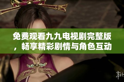 免费观看九九电视剧完整版，畅享精彩剧情与角色互动