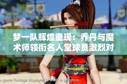 梦一队辉煌重现：乔丹与魔术师领衔名人堂球员激烈对抗巅峰对决
