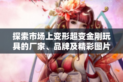 探索市场上变形超变金刚玩具的厂家、品牌及精彩图片展示与热销情况