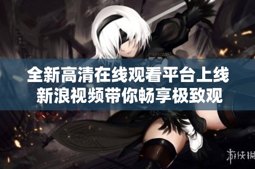 全新高清在线观看平台上线 新浪视频带你畅享极致观影体验