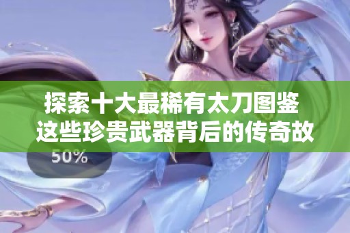 探索十大最稀有太刀图鉴 这些珍贵武器背后的传奇故事令人惊叹