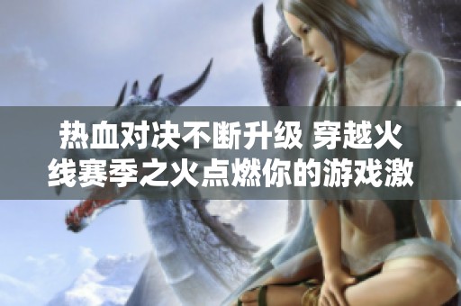 热血对决不断升级 穿越火线赛季之火点燃你的游戏激情与热爱