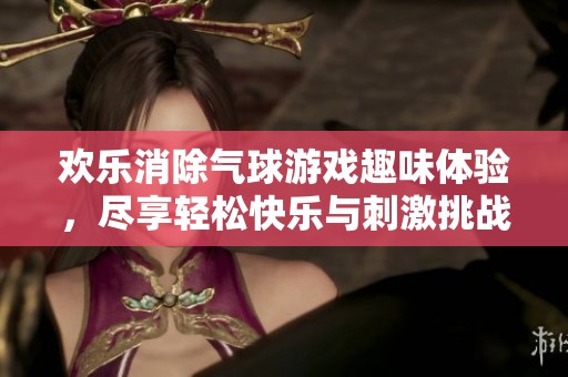 欢乐消除气球游戏趣味体验，尽享轻松快乐与刺激挑战的完美结合