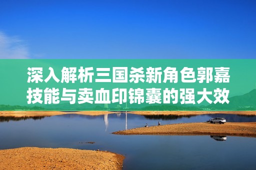 深入解析三国杀新角色郭嘉技能与卖血印锦囊的强大效果及战术应用