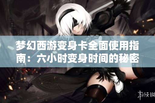 梦幻西游变身卡全面使用指南：六小时变身时间的秘密与技巧揭秘