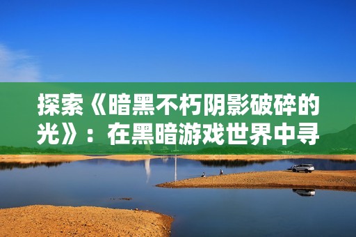 探索《暗黑不朽阴影破碎的光》：在黑暗游戏世界中寻找希望和救赎的旅程