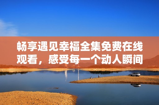 畅享遇见幸福全集免费在线观看，感受每一个动人瞬间