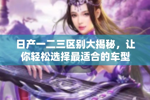 日产一二三区别大揭秘，让你轻松选择最适合的车型