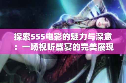 探索555电影的魅力与深意：一场视听盛宴的完美展现