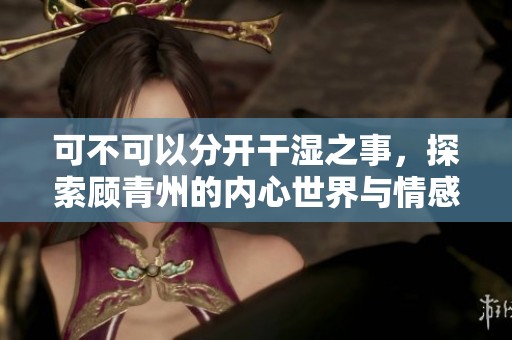 可不可以分开干湿之事，探索顾青州的内心世界与情感纠葛