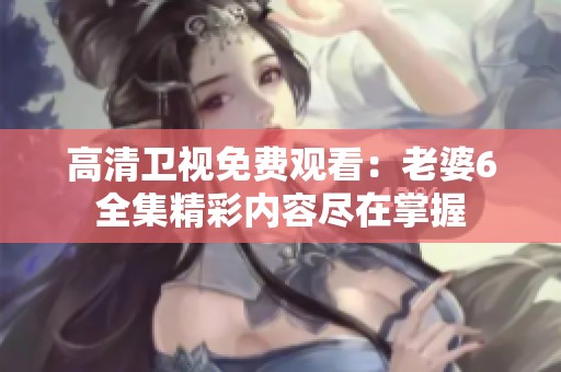 高清卫视免费观看：老婆6全集精彩内容尽在掌握