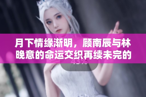 月下情缘渐明，顾南辰与林晚意的命运交织再续未完的爱恋与挑战