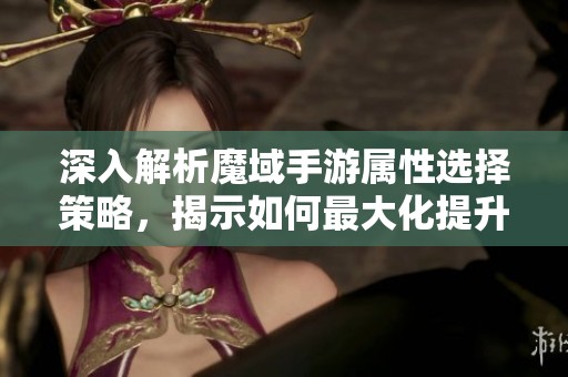 深入解析魔域手游属性选择策略，揭示如何最大化提升战斗力与攻击属性的秘诀