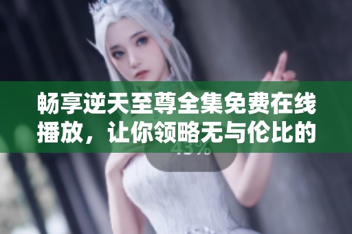 畅享逆天至尊全集免费在线播放，让你领略无与伦比的精彩剧情
