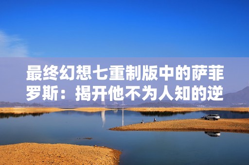 最终幻想七重制版中的萨菲罗斯：揭开他不为人知的逆袭故事与命运挑战