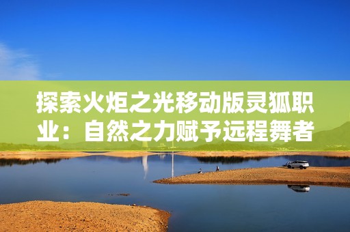 探索火炬之光移动版灵狐职业：自然之力赋予远程舞者的极致魅力与战斗技巧解析