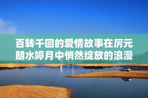 百转千回的爱情故事在厉元朗水婷月中悄然绽放的浪漫之旅