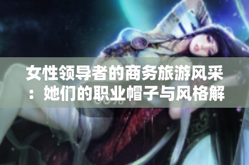 女性领导者的商务旅游风采：她们的职业帽子与风格解析